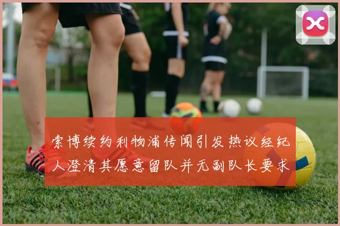 索博续约利物浦传闻引发热议经纪人澄清其愿意留队并无副队长要求