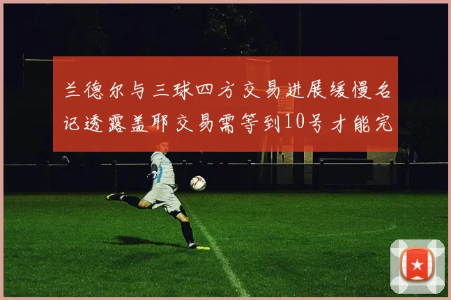 兰德尔与三球四方交易进展缓慢名记透露盖耶交易需等到10号才能完成