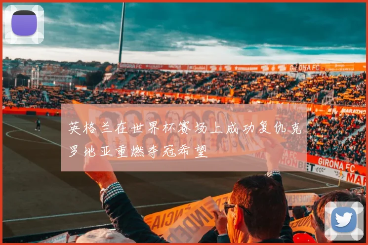 英格兰在世界杯赛场上成功复仇克罗地亚重燃夺冠希望