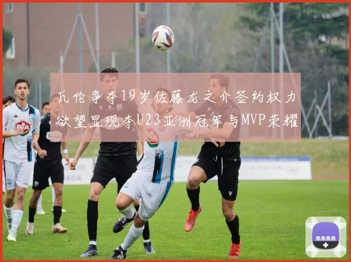 瓦伦争夺19岁佐藤龙之介签约权力欲望显现夺U23亚洲冠军与MVP荣耀