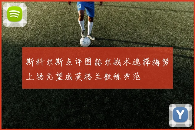 斯科尔斯点评图赫尔战术选择梅努上场无望成英格兰教练典范