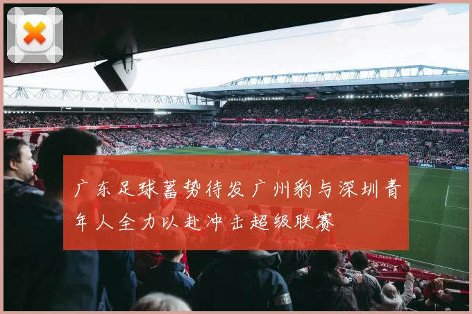 广东足球蓄势待发广州豹与深圳青年人全力以赴冲击超级联赛