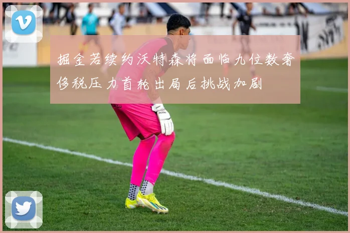 掘金若续约沃特森将面临九位数奢侈税压力首轮出局后挑战加剧