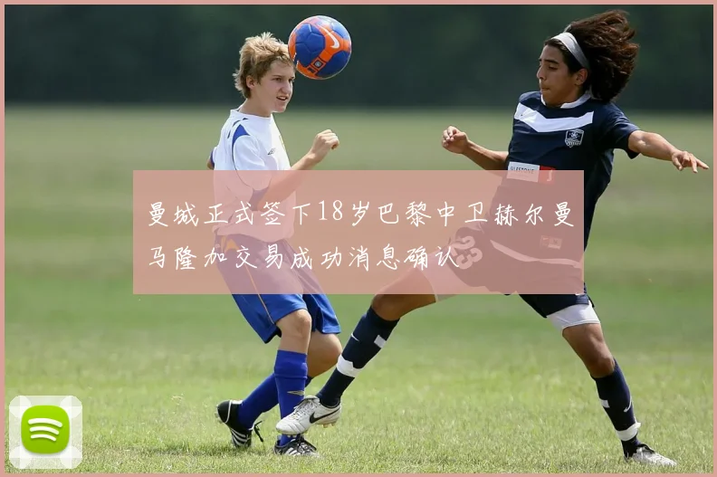 曼城正式签下18岁巴黎中卫赫尔曼马隆加交易成功消息确认