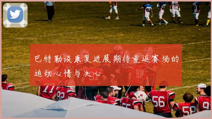 巴特勒谈康复进展期待重返赛场的迫切心情与决心