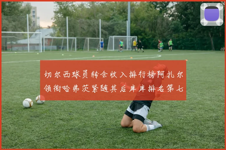 切尔西球员转会收入排行榜阿扎尔领衔哈弗茨紧随其后库库排名第七